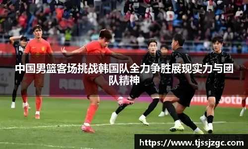 中国男篮客场挑战韩国队全力争胜展现实力与团队精神